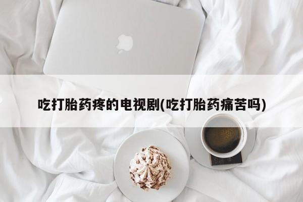 米非米索在线购买微信吃打胎药疼的电视剧(吃打胎药痛苦吗)