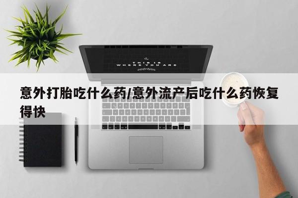 米非米索在线购买微信意外打胎吃什么药/意外流产后吃什么药恢复得快