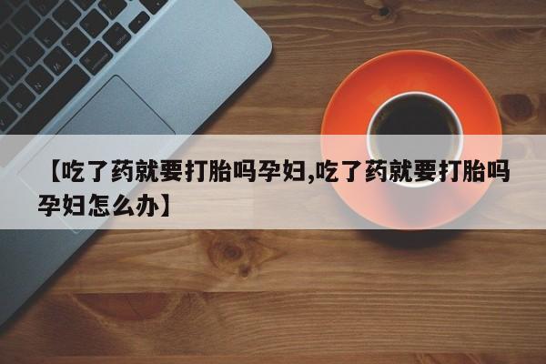米非米索在线购买微信【吃了药就要打胎吗孕妇,吃了药就要打胎吗孕妇怎么办】