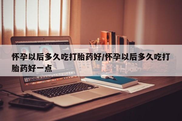 米非米索在线购买微信怀孕以后多久吃打胎药好/怀孕以后多久吃打胎药好一点