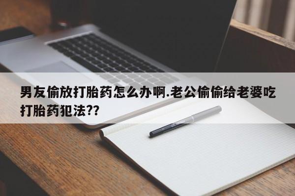 米非米索在线购买微信男友偷放打胎药怎么办啊.老公偷偷给老婆吃打胎药犯法?？