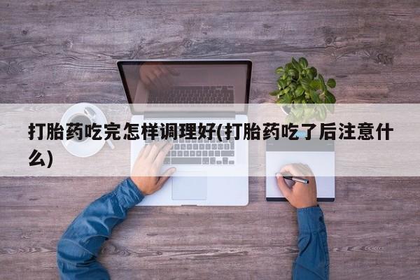 米非米索在线购买微信打胎药吃完怎样调理好(打胎药吃了后注意什么)