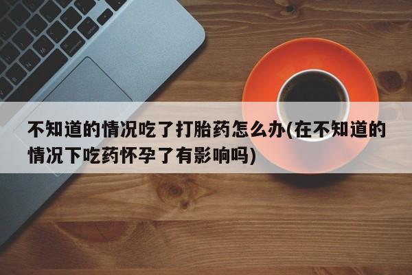 米非米索在线购买微信不知道的情况吃了打胎药怎么办(在不知道的情况下吃药怀孕了有影响吗)