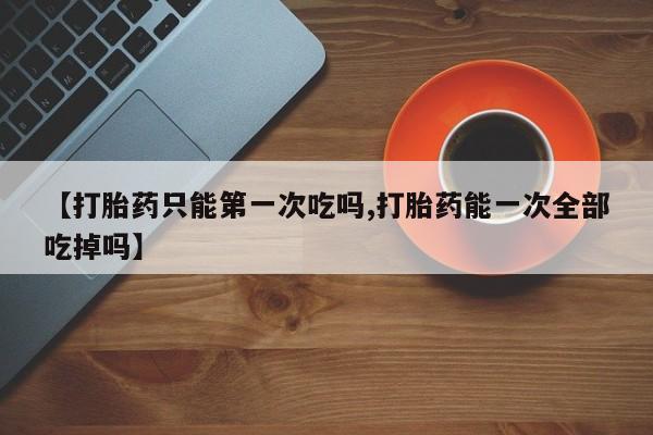 米非米索在线购买微信【打胎药只能第一次吃吗,打胎药能一次全部吃掉吗】