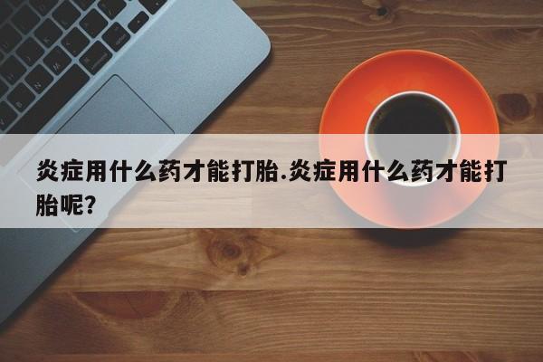米非米索在线购买微信炎症用什么药才能打胎.炎症用什么药才能打胎呢？
