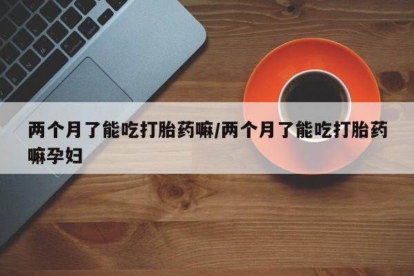米非米索在线购买微信两个月了能吃打胎药嘛/两个月了能吃打胎药嘛孕妇
