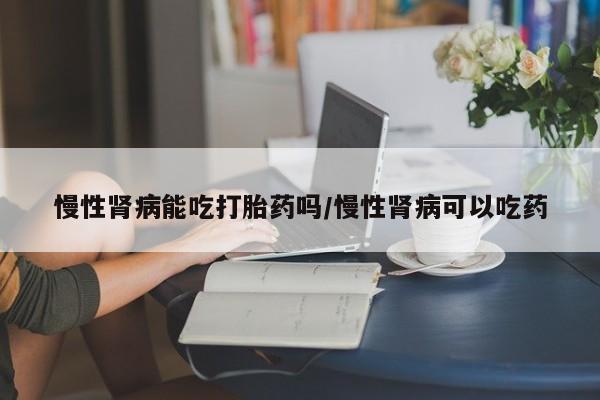 米非米索在线购买微信慢性肾病能吃打胎药吗/慢性肾病可以吃药