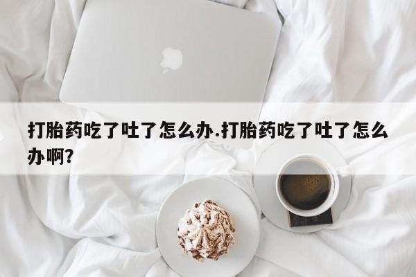 米非米索在线购买微信打胎药吃了吐了怎么办.打胎药吃了吐了怎么办啊？
