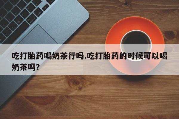 米非米索在线购买微信吃打胎药喝奶茶行吗.吃打胎药的时候可以喝奶茶吗？