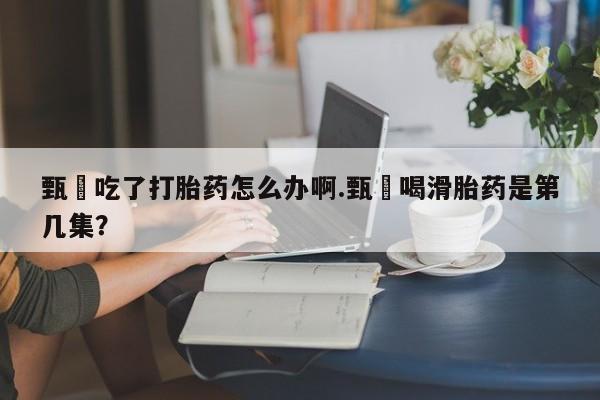 米非米索在线购买微信甄嬛吃了打胎药怎么办啊.甄嬛喝滑胎药是第几集？