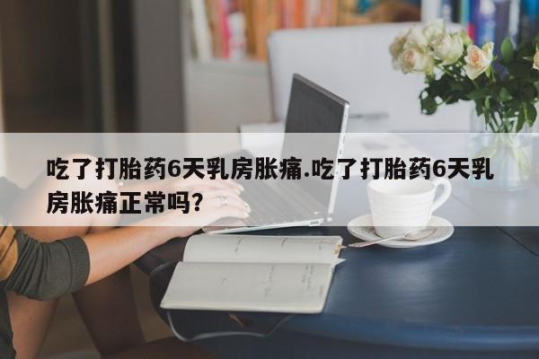 米非米索在线购买微信吃了打胎药6天乳房胀痛.吃了打胎药6天乳房胀痛正常吗？