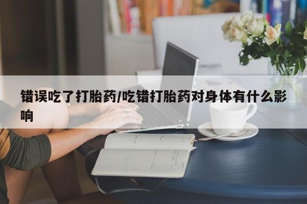 米非米索在线购买微信错误吃了打胎药/吃错打胎药对身体有什么影响