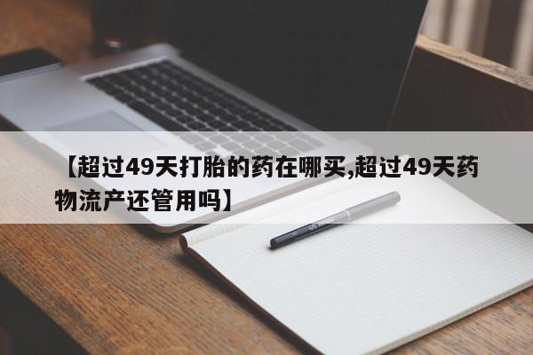 米非米索在线购买微信【超过49天打胎的药在哪买,超过49天药物流产还管用吗】