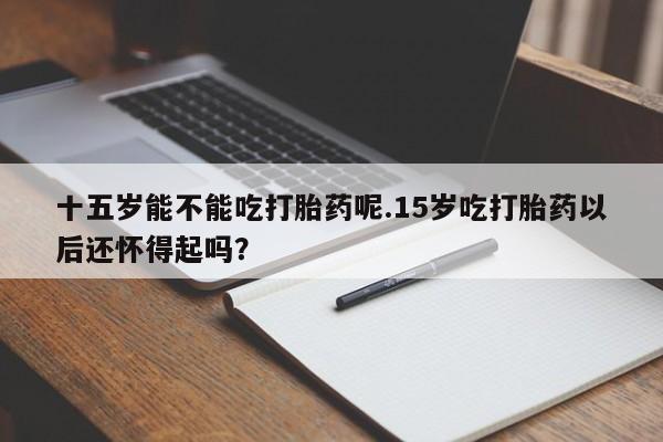 米非米索在线购买微信十五岁能不能吃打胎药呢.15岁吃打胎药以后还怀得起吗？