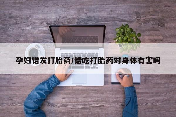米非米索在线购买微信孕妇错发打胎药/错吃打胎药对身体有害吗