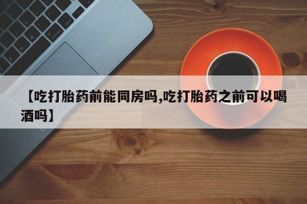 米非米索在线购买微信【吃打胎药前能同房吗,吃打胎药之前可以喝酒吗】