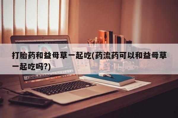 米非米索在线购买微信打胎药和益母草一起吃(药流药可以和益母草一起吃吗?)