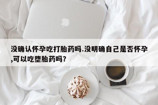 米非米索在线购买微信没确认怀孕吃打胎药吗.没明确自己是否怀孕,可以吃堕胎药吗？