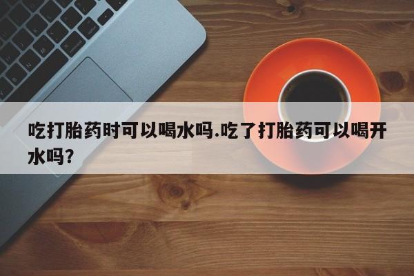 米非米索在线购买微信吃打胎药时可以喝水吗.吃了打胎药可以喝开水吗？