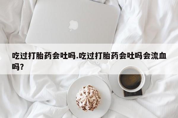 米非米索在线购买微信吃过打胎药会吐吗.吃过打胎药会吐吗会流血吗？