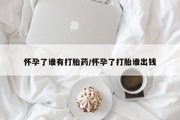 米非米索在线购买微信怀孕了谁有打胎药/怀孕了打胎谁出钱