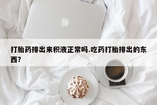 米非米索在线购买微信打胎药排出来积液正常吗.吃药打胎排出的东西？
