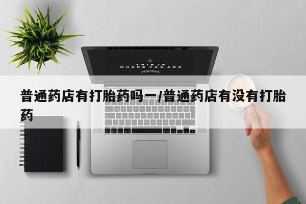 米非米索在线购买微信普通药店有打胎药吗一/普通药店有没有打胎药