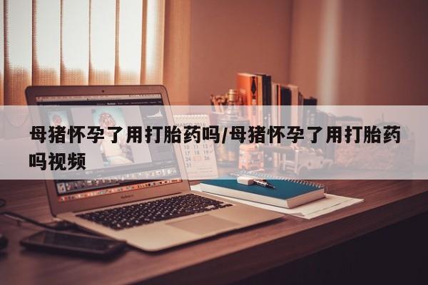 米非米索在线购买微信母猪怀孕了用打胎药吗/母猪怀孕了用打胎药吗视频