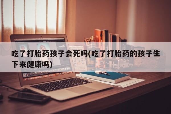 米非米索在线购买微信吃了打胎药孩子会死吗(吃了打胎药的孩子生下来健康吗)
