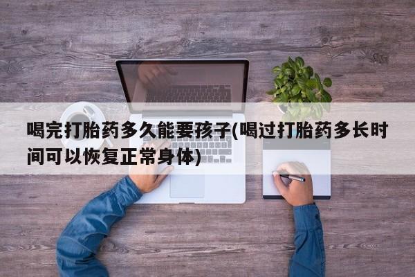 米非米索在线购买微信喝完打胎药多久能要孩子(喝过打胎药多长时间可以恢复正常身体)