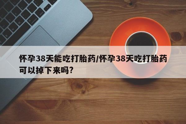米非米索在线购买微信怀孕38天能吃打胎药/怀孕38天吃打胎药可以掉下来吗?
