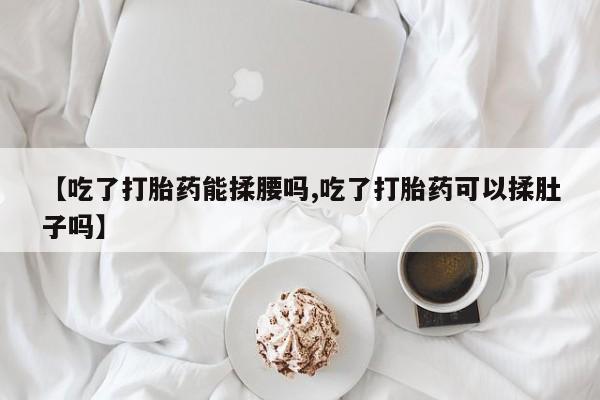 米非米索在线购买微信【吃了打胎药能揉腰吗,吃了打胎药可以揉肚子吗】