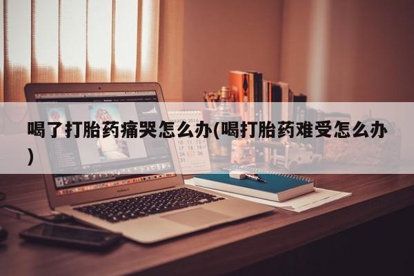 米非米索在线购买微信喝了打胎药痛哭怎么办(喝打胎药难受怎么办)