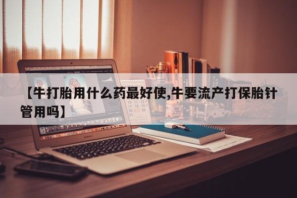 米非米索在线购买微信【牛打胎用什么药最好使,牛要流产打保胎针管用吗】