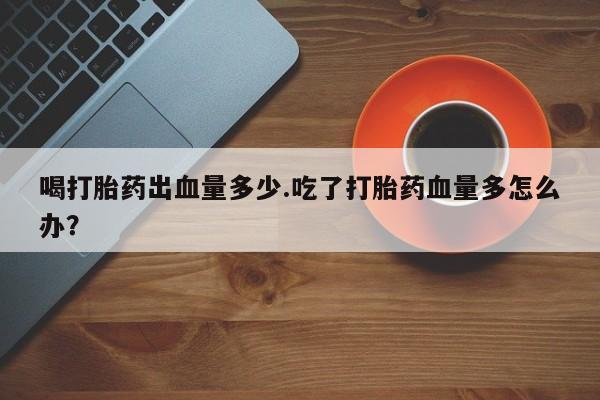 米非米索在线购买微信喝打胎药出血量多少.吃了打胎药血量多怎么办？