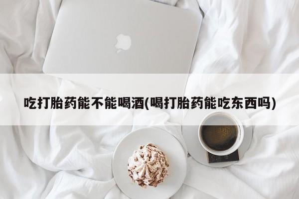 米非米索在线购买微信吃打胎药能不能喝酒(喝打胎药能吃东西吗)