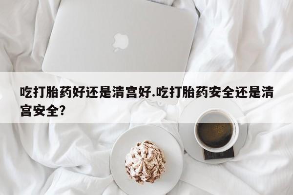 米非米索在线购买微信吃打胎药好还是清宫好.吃打胎药安全还是清宫安全？