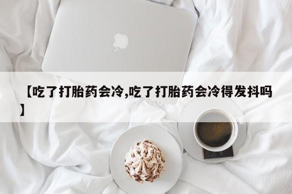 米非米索在线购买微信【吃了打胎药会冷,吃了打胎药会冷得发抖吗】
