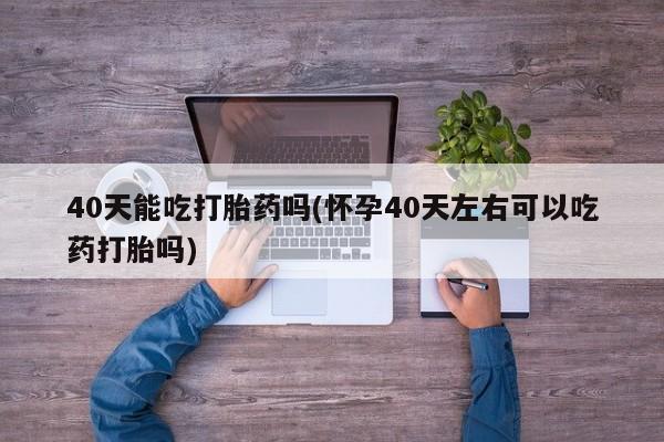 米非米索在线购买微信40天能吃打胎药吗(怀孕40天左右可以吃药打胎吗)