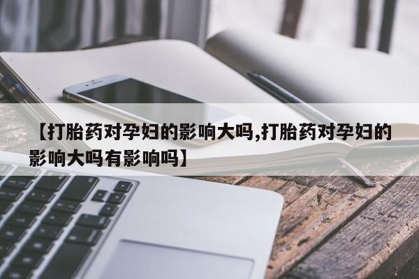 米非米索在线购买微信【打胎药对孕妇的影响大吗,打胎药对孕妇的影响大吗有影响吗】