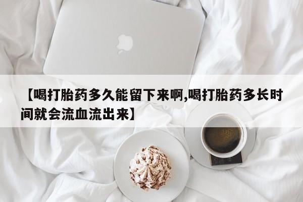 米非米索在线购买微信【喝打胎药多久能留下来啊,喝打胎药多长时间就会流血流出来】