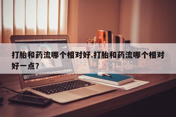 米非米索在线购买微信打胎和药流哪个相对好.打胎和药流哪个相对好一点？
