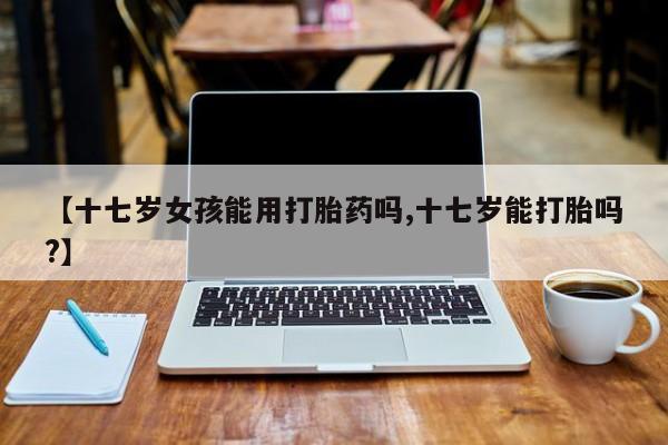 米非米索在线购买微信【十七岁女孩能用打胎药吗,十七岁能打胎吗?】