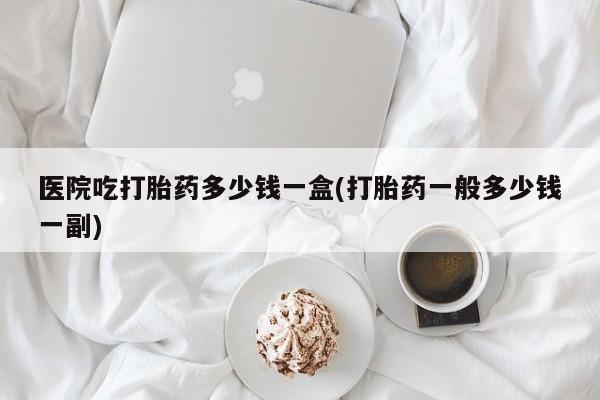 米非米索在线购买微信医院吃打胎药多少钱一盒(打胎药一般多少钱一副)