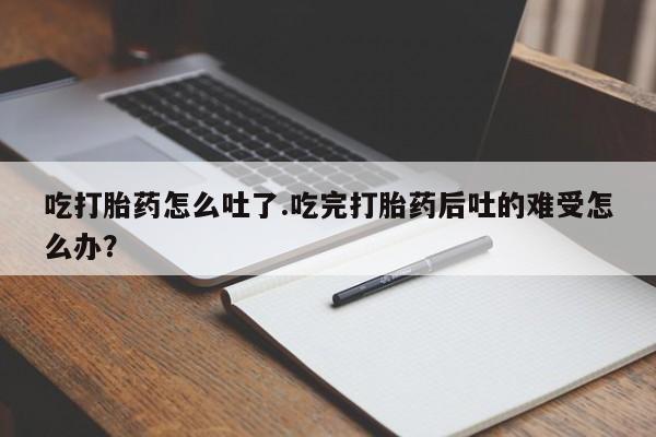 米非米索在线购买微信吃打胎药怎么吐了.吃完打胎药后吐的难受怎么办？