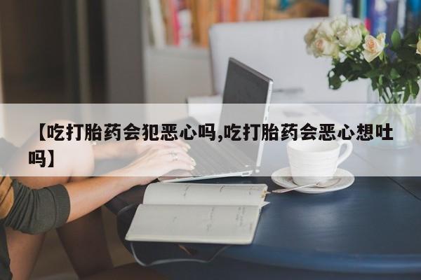 米非米索在线购买微信【吃打胎药会犯恶心吗,吃打胎药会恶心想吐吗】