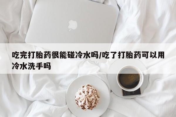 米非米索在线购买微信吃完打胎药很能碰冷水吗/吃了打胎药可以用冷水洗手吗