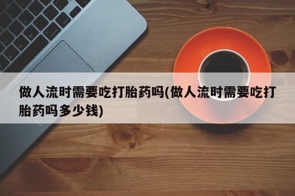 米非米索在线购买微信做人流时需要吃打胎药吗(做人流时需要吃打胎药吗多少钱)