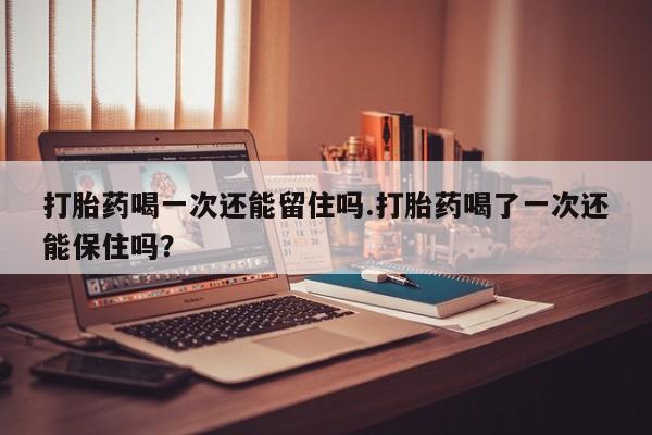 米非米索在线购买微信打胎药喝一次还能留住吗.打胎药喝了一次还能保住吗？
