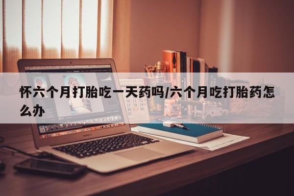 米非米索在线购买微信怀六个月打胎吃一天药吗/六个月吃打胎药怎么办